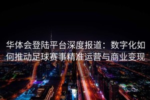 华体会登陆平台深度报道：数字化如何推动足球赛事精准运营与商业变现