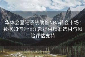华体会登陆系统助推NBA转会市场：数据如何为俱乐部提供精准选材与风险评估支持