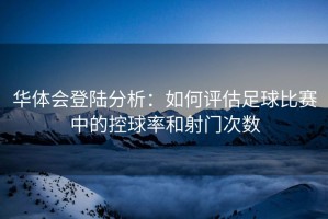 华体会登陆分析：如何评估足球比赛中的控球率和射门次数