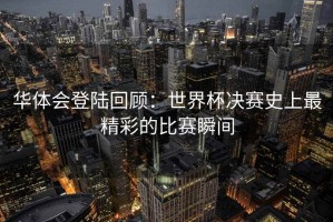 华体会登陆回顾：世界杯决赛史上最精彩的比赛瞬间