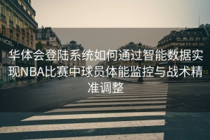 华体会登陆系统如何通过智能数据实现NBA比赛中球员体能监控与战术精准调整