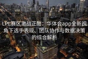 LPL赛区激战正酣：华体会app全新视角下选手表现、团队协作与数据决策的综合解析