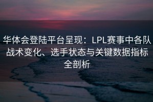 华体会登陆平台呈现：LPL赛事中各队战术变化、选手状态与关键数据指标全剖析