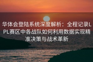 华体会登陆系统深度解析：全程记录LPL赛区中各战队如何利用数据实现精准决策与战术革新