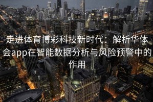 走进体育博彩科技新时代：解析华体会app在智能数据分析与风险预警中的作用
