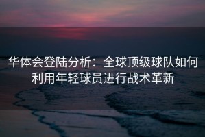 华体会登陆分析：全球顶级球队如何利用年轻球员进行战术革新