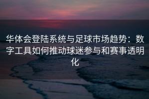 华体会登陆系统与足球市场趋势：数字工具如何推动球迷参与和赛事透明化