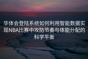 华体会登陆系统如何利用智能数据实现NBA比赛中攻防节奏与体能分配的科学平衡