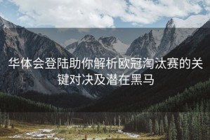 华体会登陆助你解析欧冠淘汰赛的关键对决及潜在黑马