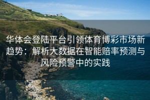 华体会登陆平台引领体育博彩市场新趋势：解析大数据在智能赔率预测与风险预警中的实践