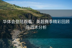 华体会登陆观看：英超赛季精彩回顾与战术分析