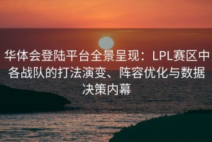 华体会登陆平台全景呈现：LPL赛区中各战队的打法演变、阵容优化与数据决策内幕
