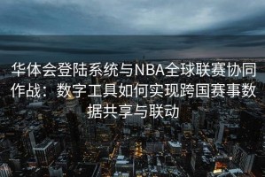 华体会登陆系统与NBA全球联赛协同作战：数字工具如何实现跨国赛事数据共享与联动