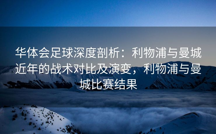 华体会足球深度剖析：利物浦与曼城近年的战术对比及演变，利物浦与曼城比赛结果