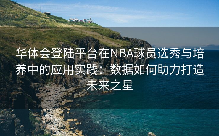 华体会登陆平台在NBA球员选秀与培养中的应用实践：数据如何助力打造未来之星