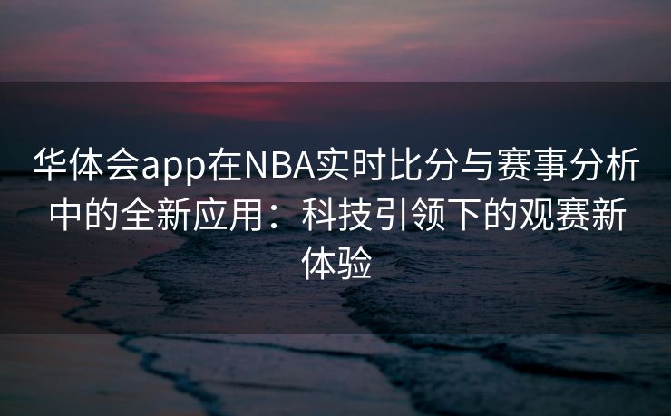 华体会app在NBA实时比分与赛事分析中的全新应用：科技引领下的观赛新体验