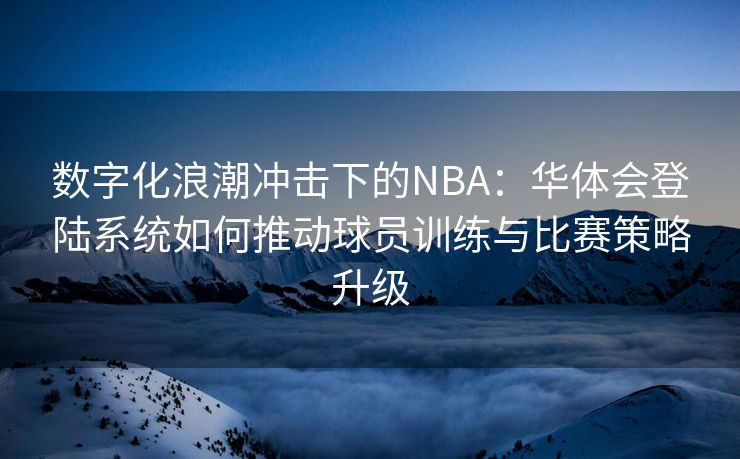 数字化浪潮冲击下的NBA：华体会登陆系统如何推动球员训练与比赛策略升级
