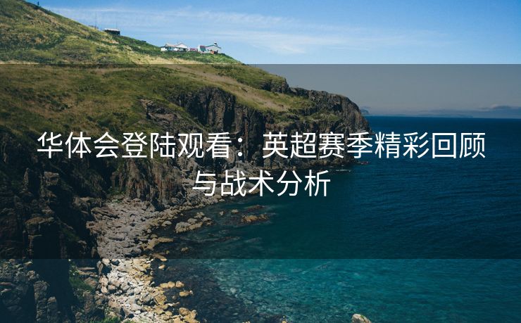 华体会登陆观看：英超赛季精彩回顾与战术分析