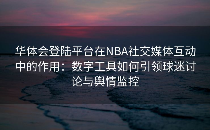 华体会登陆平台在NBA社交媒体互动中的作用：数字工具如何引领球迷讨论与舆情监控