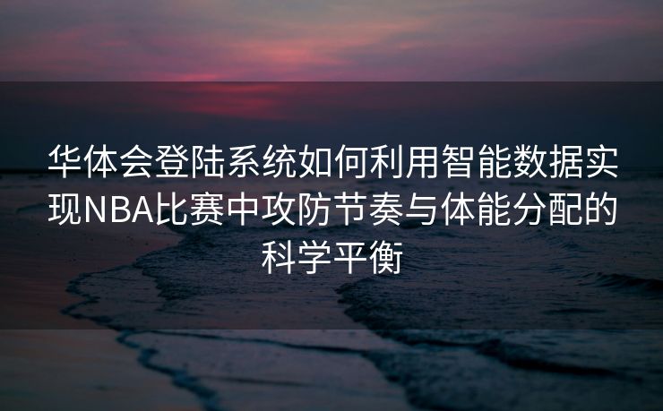 华体会登陆系统如何利用智能数据实现NBA比赛中攻防节奏与体能分配的科学平衡