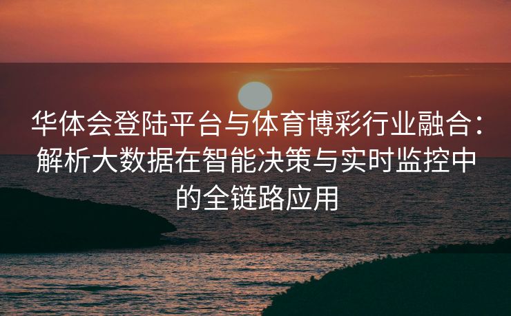 华体会登陆平台与体育博彩行业融合：解析大数据在智能决策与实时监控中的全链路应用
