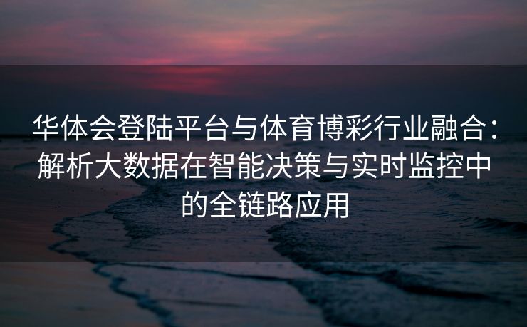 华体会登陆平台与体育博彩行业融合：解析大数据在智能决策与实时监控中的全链路应用